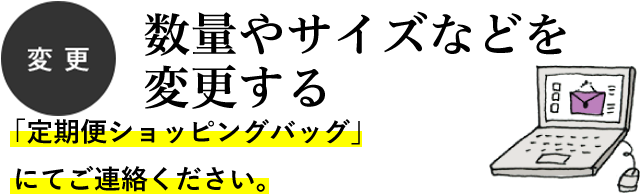 変更 数量やサイズなどを変更する 「定期便次月ご注文フォーム」にてご連絡ください。 変更 数量やサイズなどを変更する 「定期便ショッピングバッグ」にてご連絡ください。