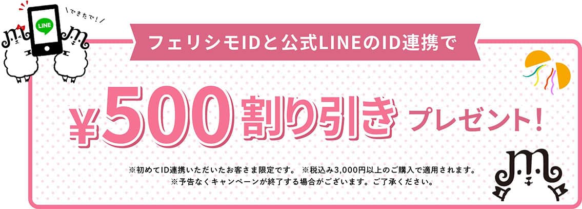 フェリシモIDと公式LINEのID連携で¥500割り引きプレゼント！　※初めてID連携いただいたお客さま限定です。 ※税込み3,000円以上のご購入で適用されます。 ※予告なくキャンペーンが終了する場合がございます。ご了承ください。