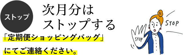 ストップ 次月分はストップする 「定期便ショッピングバッグ」にてご連絡ください。 ストップ 次月分はストップする 「定期便ショッピングバッグ」にてご連絡ください。